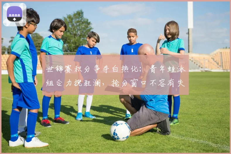 世锦赛积分争夺白热化：青年蛙泳组合力挽狂澜，抢分窗口不容有失
