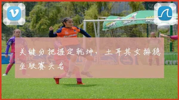 关键分把握定乾坤，土耳其女排稳坐联赛头名