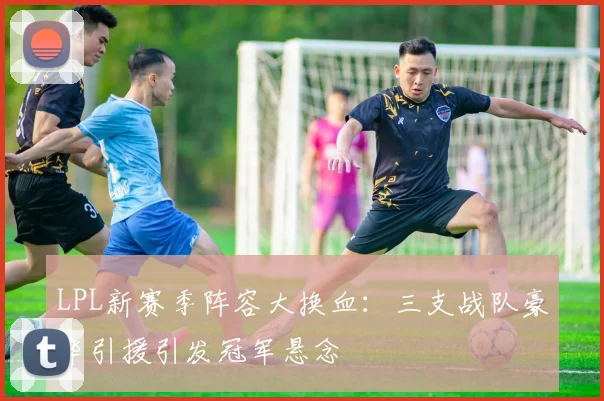 LPL新赛季阵容大换血：三支战队豪华引援引发冠军悬念