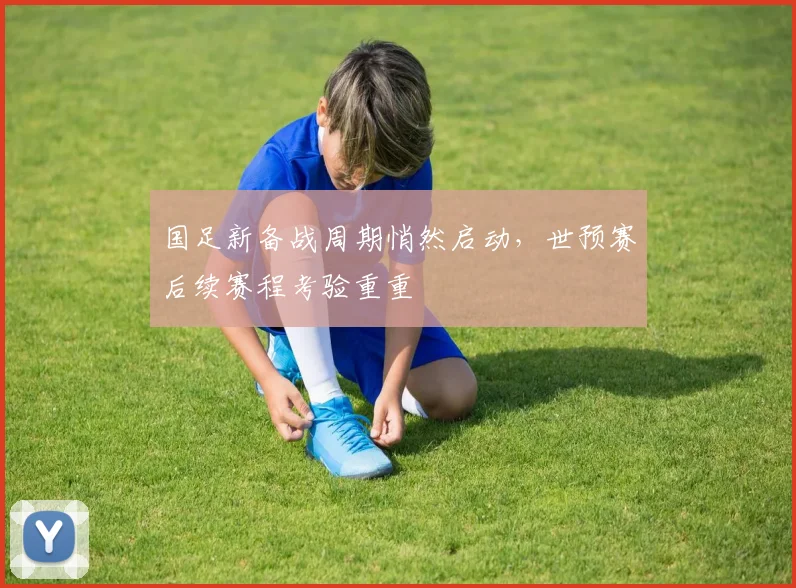 国足新备战周期悄然启动，世预赛后续赛程考验重重